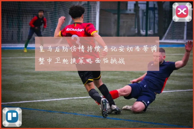 皇马后防伤情持续恶化安切洛蒂调整中卫轮换策略面临挑战