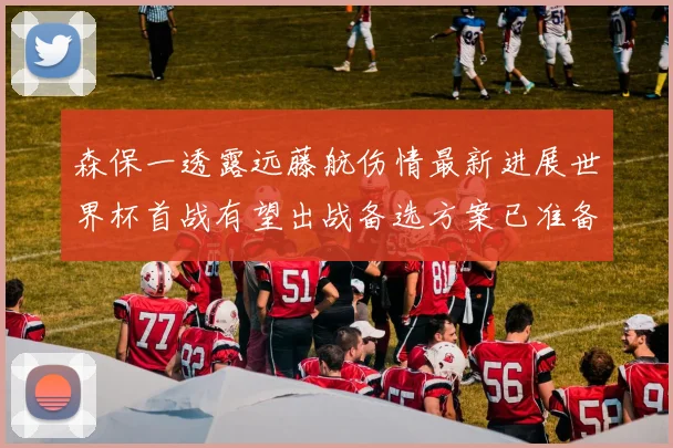 森保一透露远藤航伤情最新进展世界杯首战有望出战备选方案已准备就绪