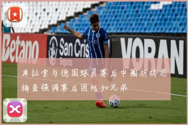 库拉索与德国球员赛后中圈祈祷恩梅查强调赛后团结如兄弟